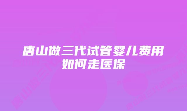 唐山做三代试管婴儿费用如何走医保