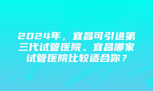 2024年，宜昌可引进第三代试管医院。宜昌哪家试管医院比较适合你？