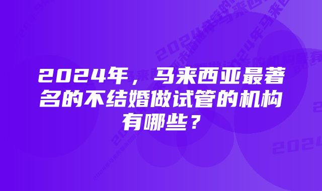 2024年，马来西亚最著名的不结婚做试管的机构有哪些？