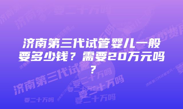 济南第三代试管婴儿一般要多少钱？需要20万元吗？