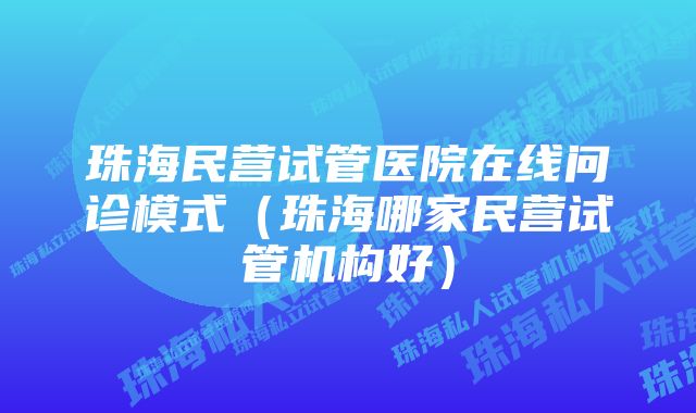 珠海民营试管医院在线问诊模式（珠海哪家民营试管机构好）