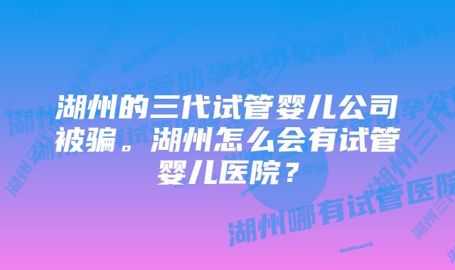 湖州的三代试管婴儿公司被骗。湖州怎么会有试管婴儿医院？