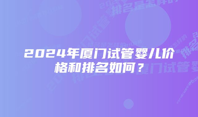 2024年厦门试管婴儿价格和排名如何？