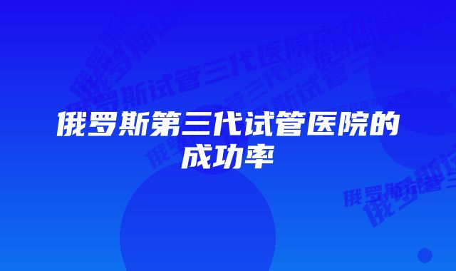 俄罗斯第三代试管医院的成功率