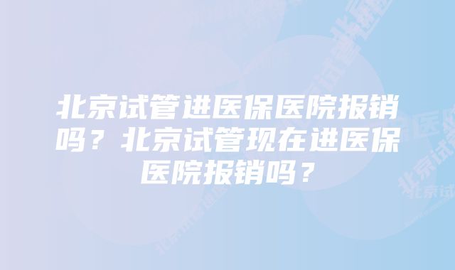 北京试管进医保医院报销吗？北京试管现在进医保医院报销吗？