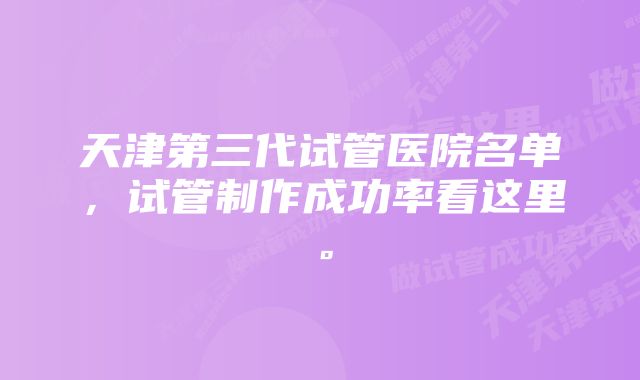 天津第三代试管医院名单，试管制作成功率看这里。