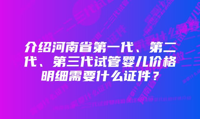 介绍河南省第一代、第二代、第三代试管婴儿价格明细需要什么证件？