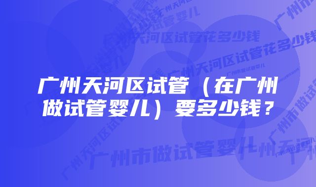 广州天河区试管（在广州做试管婴儿）要多少钱？