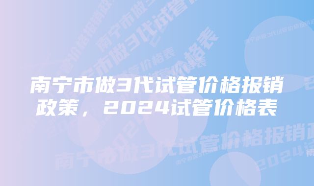 南宁市做3代试管价格报销政策，2024试管价格表