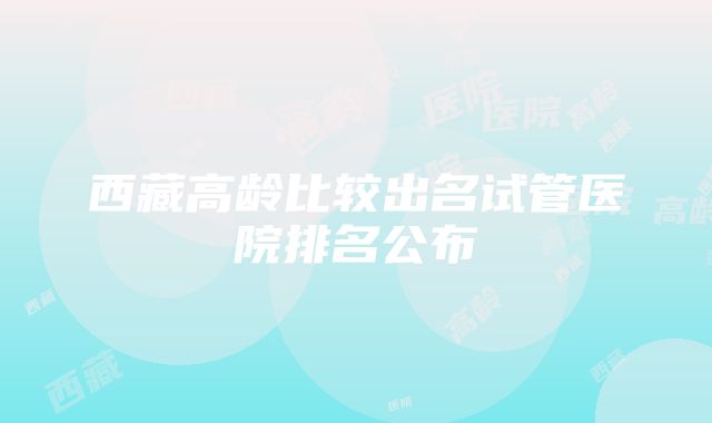 西藏高龄比较出名试管医院排名公布