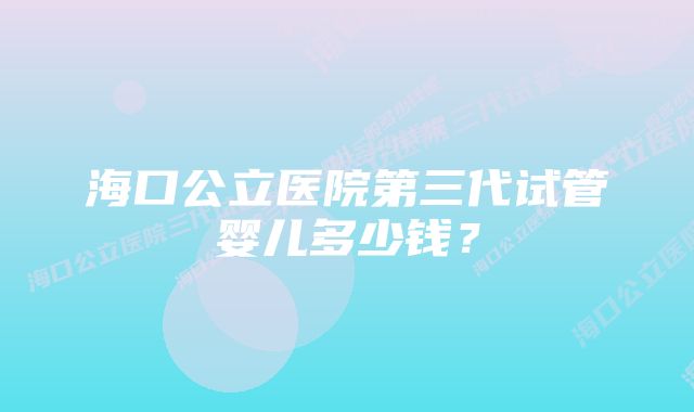 海口公立医院第三代试管婴儿多少钱？