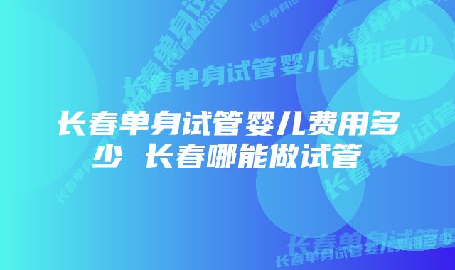 长春单身试管婴儿费用多少 长春哪能做试管