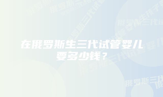 在俄罗斯生三代试管婴儿要多少钱？