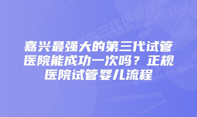 嘉兴最强大的第三代试管医院能成功一次吗？正规医院试管婴儿流程