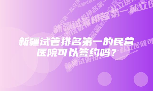 新疆试管排名第一的民营医院可以签约吗？