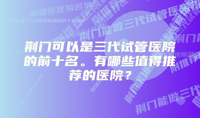 荆门可以是三代试管医院的前十名。有哪些值得推荐的医院？