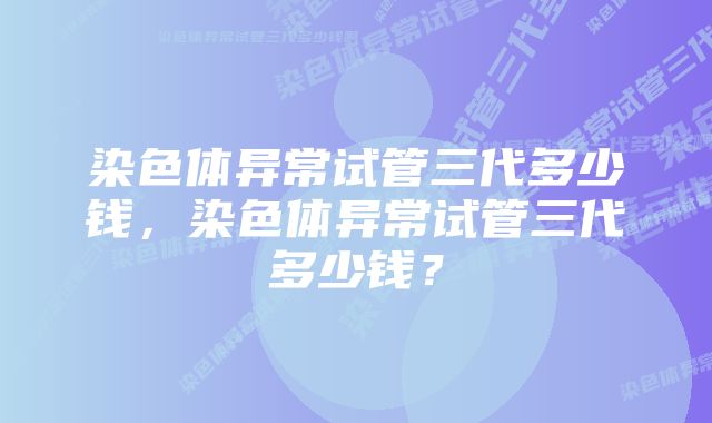 染色体异常试管三代多少钱，染色体异常试管三代多少钱？