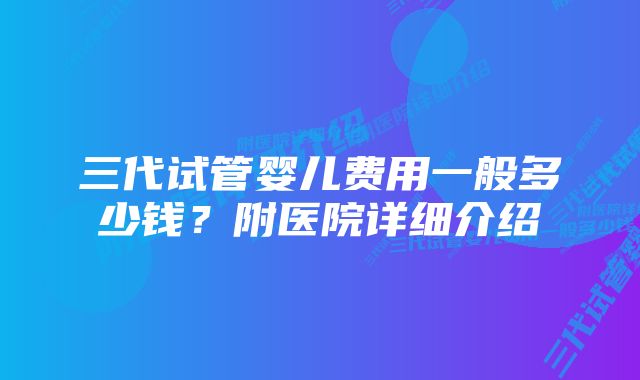 三代试管婴儿费用一般多少钱？附医院详细介绍