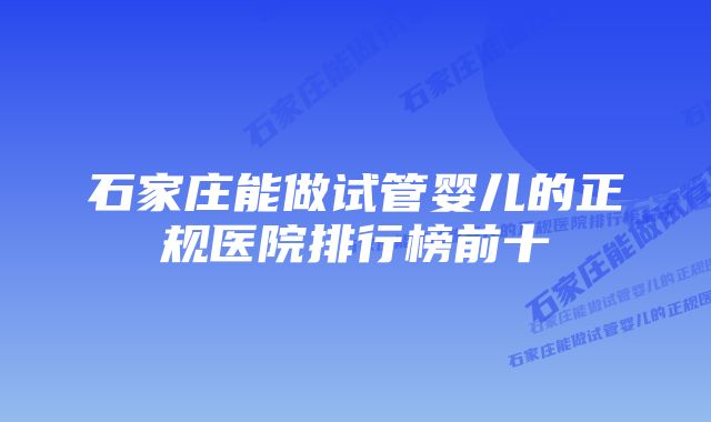 石家庄能做试管婴儿的正规医院排行榜前十