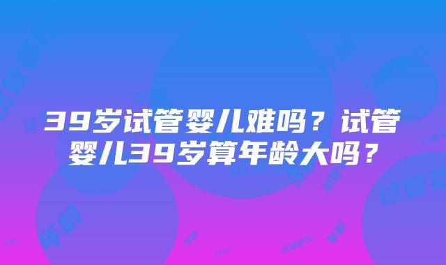 39岁试管婴儿难吗？试管婴儿39岁算年龄大吗？