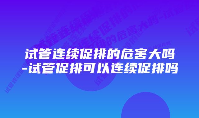 试管连续促排的危害大吗-试管促排可以连续促排吗