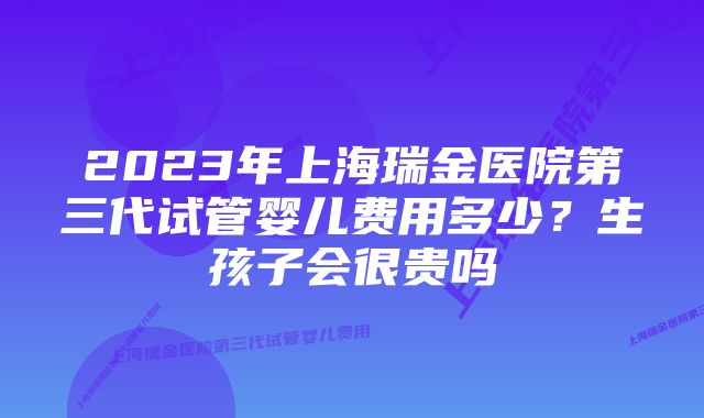 2023年上海瑞金医院第三代试管婴儿费用多少？生孩子会很贵吗