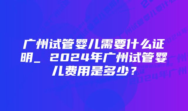 广州试管婴儿需要什么证明_ 2024年广州试管婴儿费用是多少？