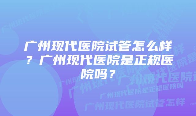 广州现代医院试管怎么样？广州现代医院是正规医院吗？