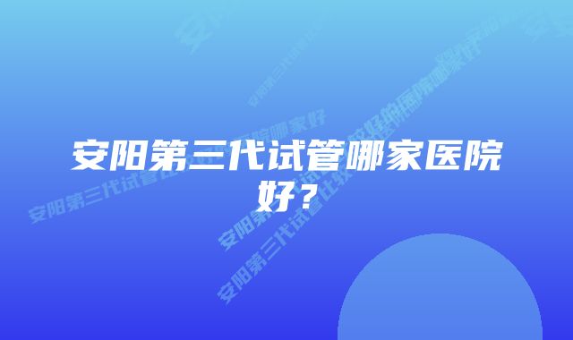 安阳第三代试管哪家医院好？