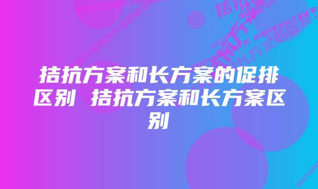 拮抗方案和长方案的促排区别 拮抗方案和长方案区别