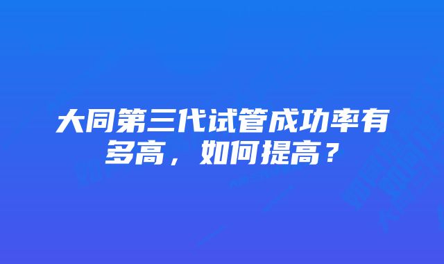 大同第三代试管成功率有多高，如何提高？