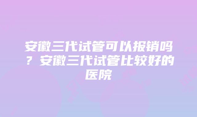 安徽三代试管可以报销吗？安徽三代试管比较好的医院