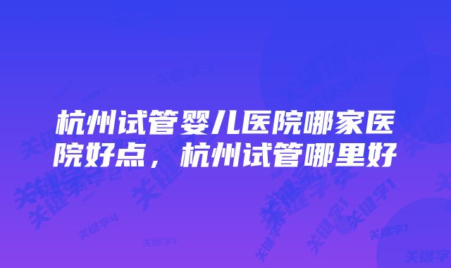 杭州试管婴儿医院哪家医院好点，杭州试管哪里好