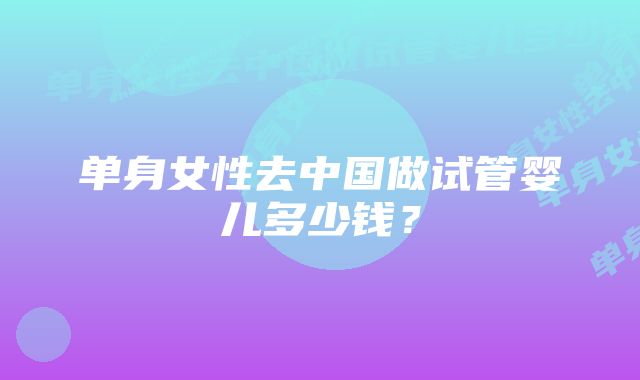 单身女性去中国做试管婴儿多少钱？