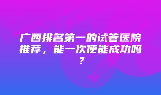 广西排名第一的试管医院推荐，能一次便能成功吗？