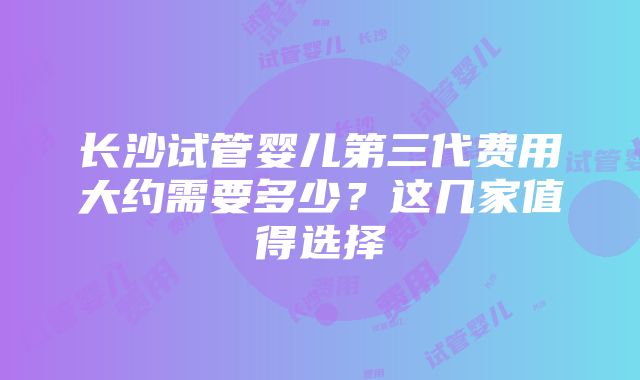 长沙试管婴儿第三代费用大约需要多少？这几家值得选择