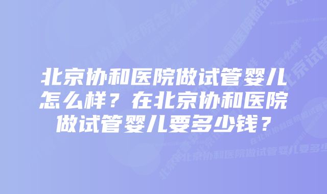 北京协和医院做试管婴儿怎么样？在北京协和医院做试管婴儿要多少钱？