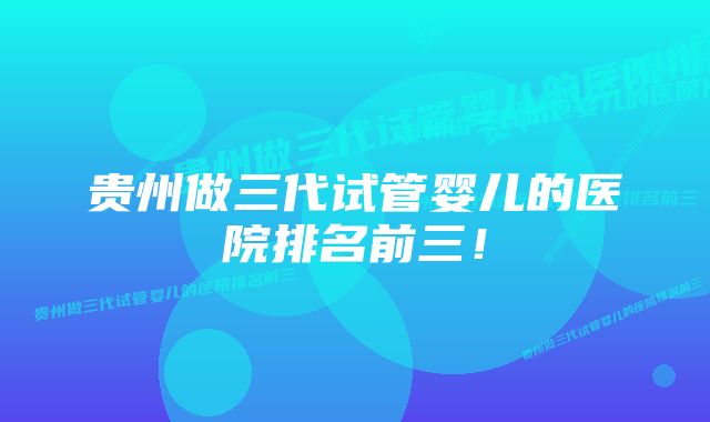 贵州做三代试管婴儿的医院排名前三！