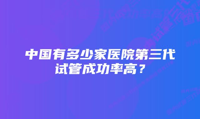 中国有多少家医院第三代试管成功率高？