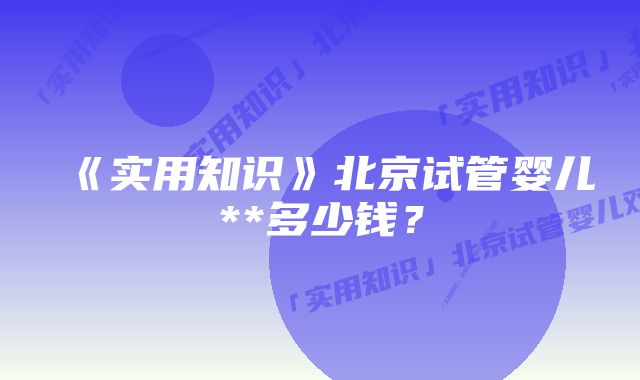 《实用知识》北京试管婴儿**多少钱？