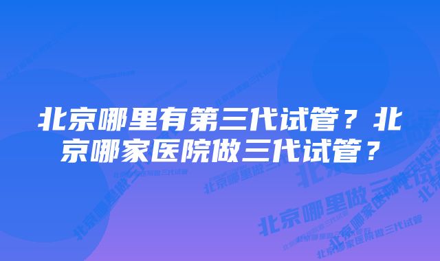 北京哪里有第三代试管？北京哪家医院做三代试管？