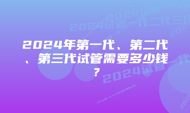 2024年第一代、第二代、第三代试管需要多少钱？