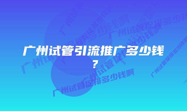 广州试管引流推广多少钱？