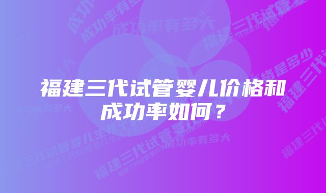 福建三代试管婴儿价格和成功率如何？