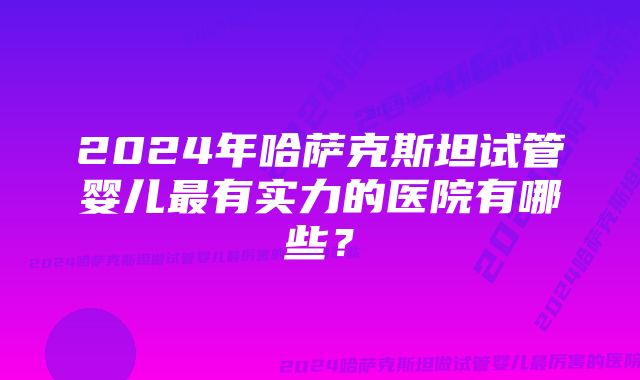 2024年哈萨克斯坦试管婴儿最有实力的医院有哪些？