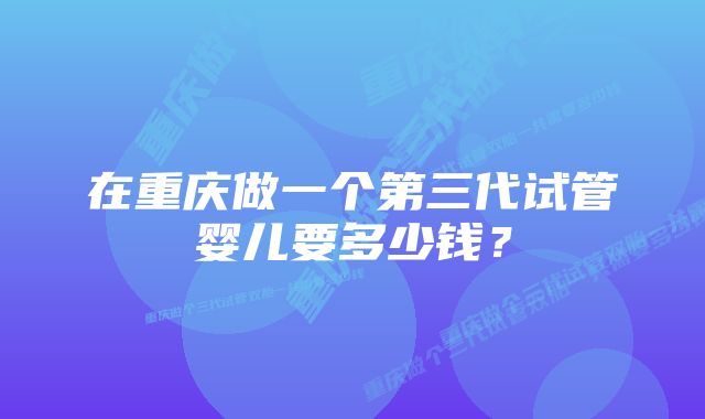 在重庆做一个第三代试管婴儿要多少钱？