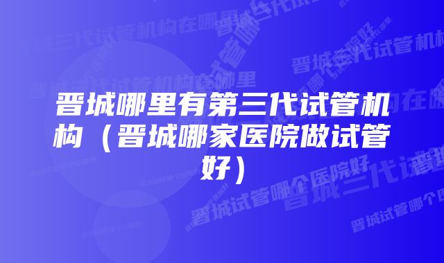 晋城哪里有第三代试管机构（晋城哪家医院做试管好）