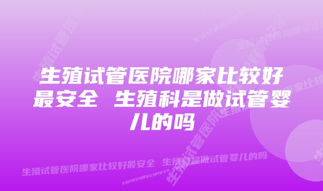 生殖试管医院哪家比较好最安全 生殖科是做试管婴儿的吗