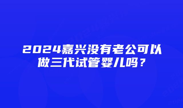 2024嘉兴没有老公可以做三代试管婴儿吗？