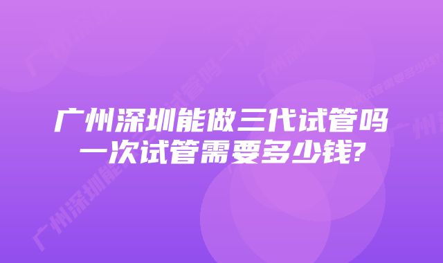 广州深圳能做三代试管吗一次试管需要多少钱?